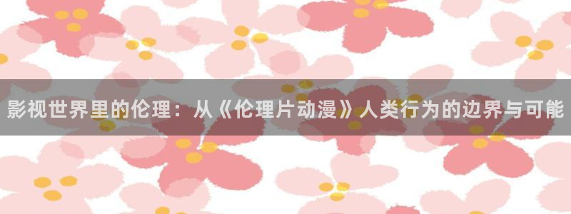 全彩漫画acg里番库：影视世界里的伦理：从《伦理片动漫》人类行为的边界与可能