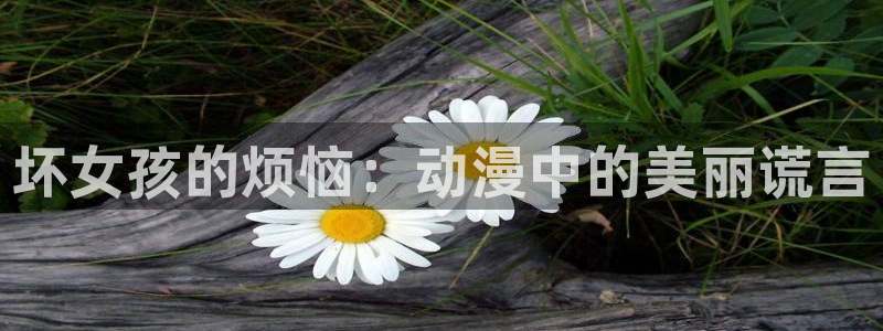 里番漫画 在线：坏女孩的烦恼：动漫中的美丽谎言